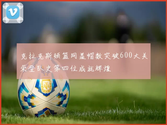 克拉克斯顿篮网盖帽数突破600大关荣登队史第四位成就辉煌