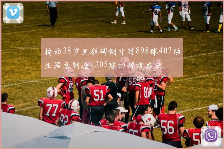 梅西38岁里程碑倒计时898球407助生涯总制造1305球的辉煌成就