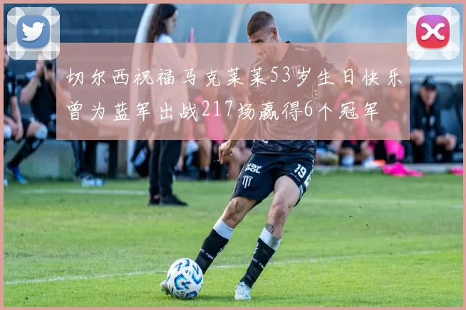 切尔西祝福马克莱莱53岁生日快乐曾为蓝军出战217场赢得6个冠军