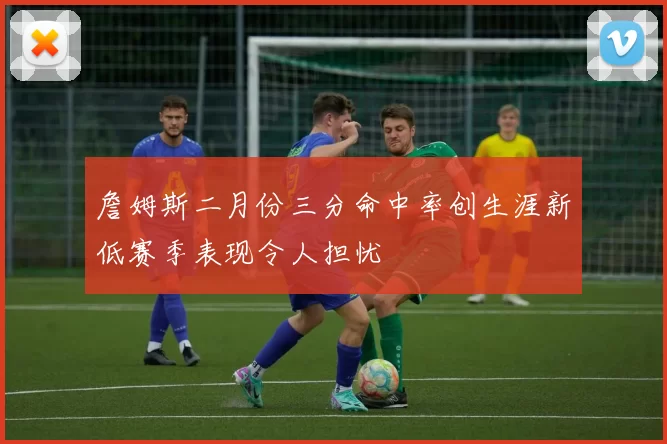 詹姆斯二月份三分命中率创生涯新低赛季表现令人担忧