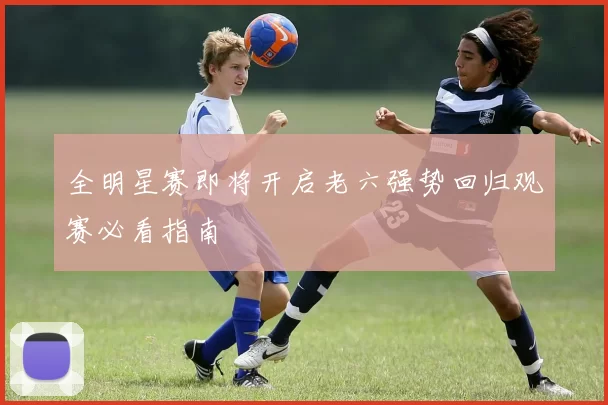 全明星赛即将开启老六强势回归观赛必看指南