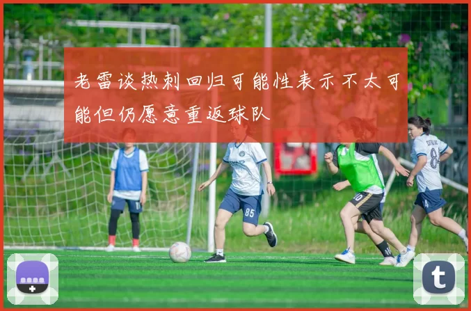 老雷谈热刺回归可能性表示不太可能但仍愿意重返球队