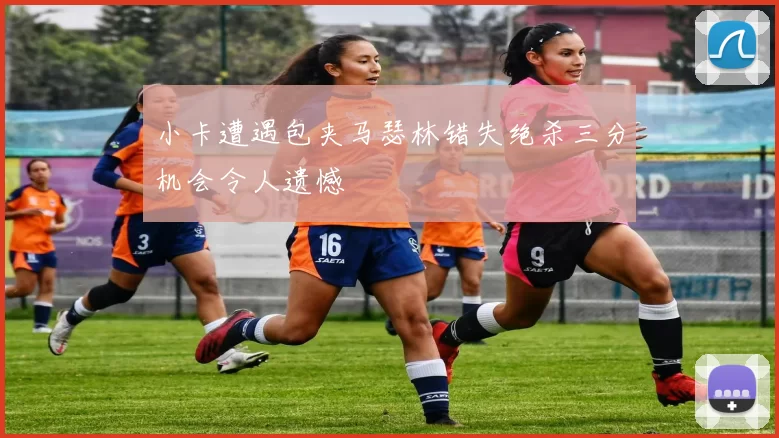 小卡遭遇包夹马瑟林错失绝杀三分机会令人遗憾