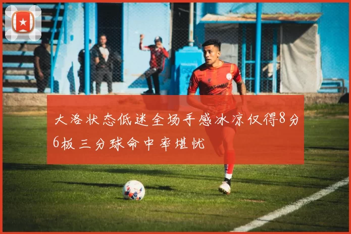 大洛状态低迷全场手感冰凉仅得8分6板三分球命中率堪忧