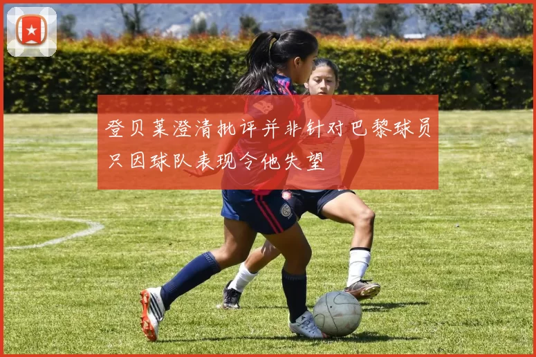 登贝莱澄清批评并非针对巴黎球员只因球队表现令他失望