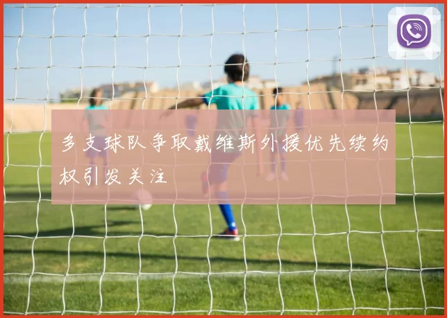 多支球队争取戴维斯外援优先续约权引发关注