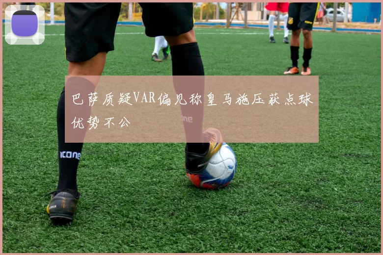 巴萨质疑VAR偏见称皇马施压获点球优势不公