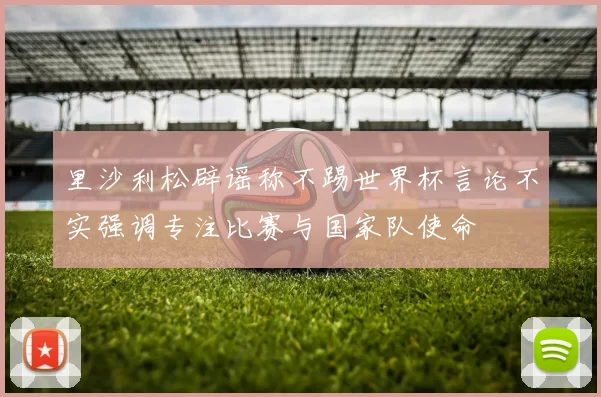 里沙利松辟谣称不踢世界杯言论不实强调专注比赛与国家队使命