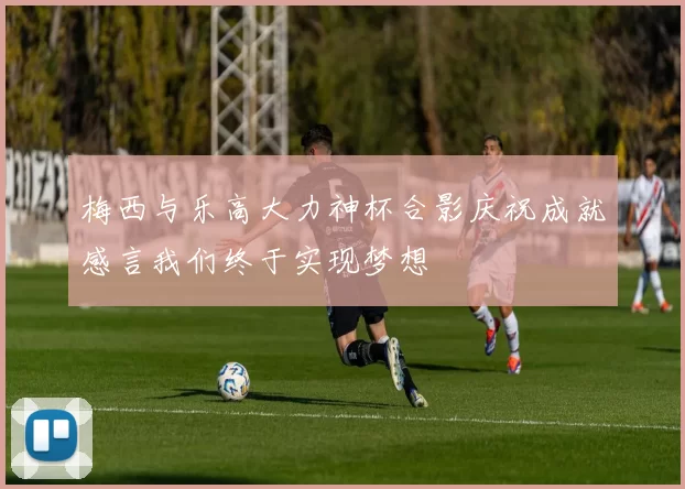 梅西与乐高大力神杯合影庆祝成就感言我们终于实现梦想